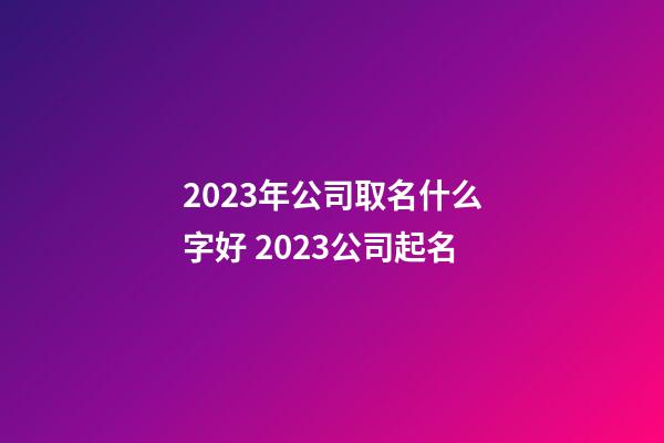 2023年公司取名什么字好 2023公司起名